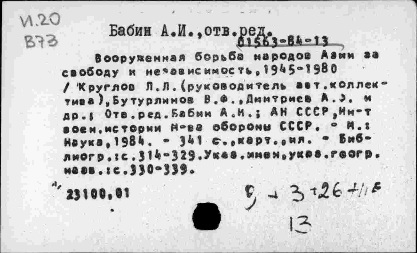 ﻿\л.го вэг
Бабин А.И.,отв.
Вооруяенмая борьба народов Авин ев свободу и не’ависиноеть,19^5®198 О /‘Круглов Л.Л. (руководитель авт.коллек тиса),Бутурлииоа В.Ф.»Дмитриев А.Э. и др.| Оте.ред.Бабии А.И.; АН СССРjHm~t воем.истории Нвеа оборони СССР. ® Н.» Наука, 198й. - Jl»1 с.,корт.«ил. • вмб-лиогр.:с. 514«329.Ук«».*’*в»<»ук»в.г«в«'Р.
ивсв.:с.Э>0“339 *' 23100.81